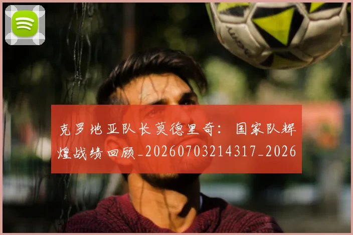 克罗地亚队长莫德里奇:国家队辉煌战绩回顾_20260703214317_20260718003812