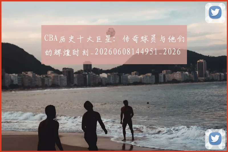 CBA历史十大巨星：传奇球员与他们的辉煌时刻_20260608144951_20260701210250_20260712043912