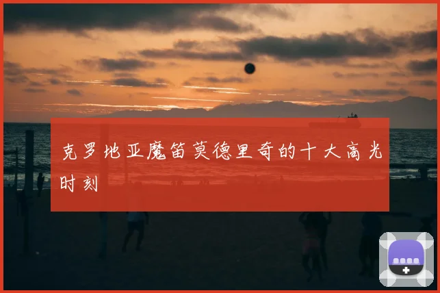 克罗地亚魔笛莫德里奇的十大高光时刻