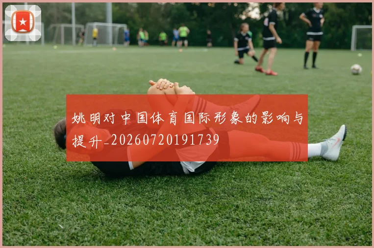 姚明对中国体育国际形象的影响与提升_20260720191739