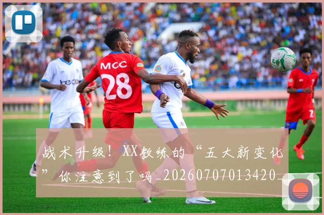 战术升级!XX教练的“五大新变化”你注意到了吗_20260707013420_20260723181452