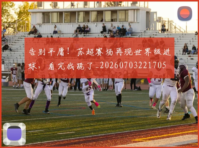 告别平庸!苏超赛场再现世界级进球,看完我跪了_20260703221705
