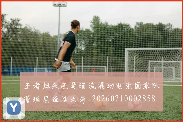 王者归来还是暗流涌动电竞国家队管理层面临大考_20260710002858