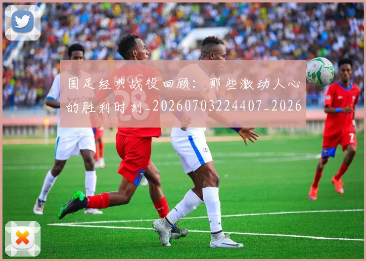 国足经典战役回顾：那些激动人心的胜利时刻_20260703224407_20260719165302