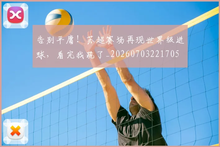 告别平庸！苏超赛场再现世界级进球，看完我跪了_20260703221705
