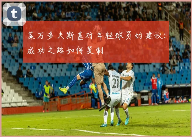 莱万多夫斯基对年轻球员的建议：成功之路如何复制