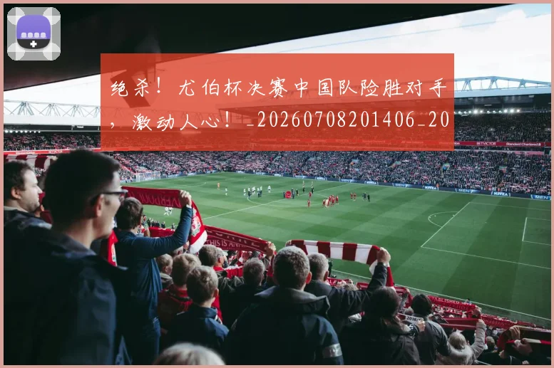 绝杀！尤伯杯决赛中国队险胜对手，激动人心！_20260708201406_20260803142915