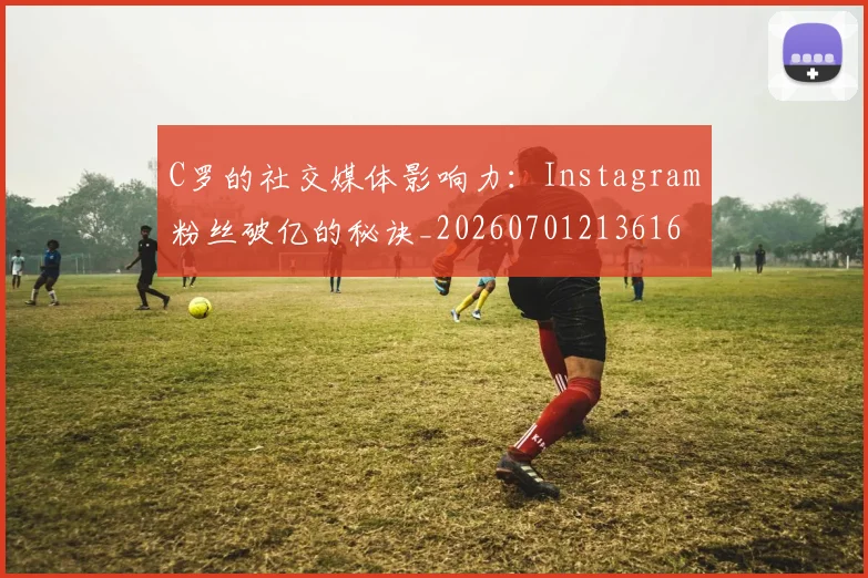 C罗的社交媒体影响力：Instagram粉丝破亿的秘诀_20260701213616