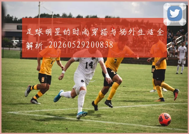 足球明星的时尚穿搭与场外生活全解析_20260529200838