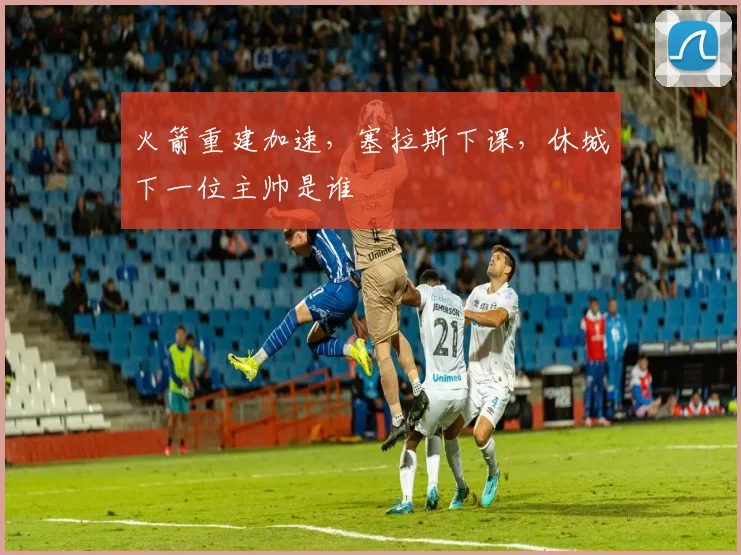 火箭重建加速，塞拉斯下课，休城下一位主帅是谁