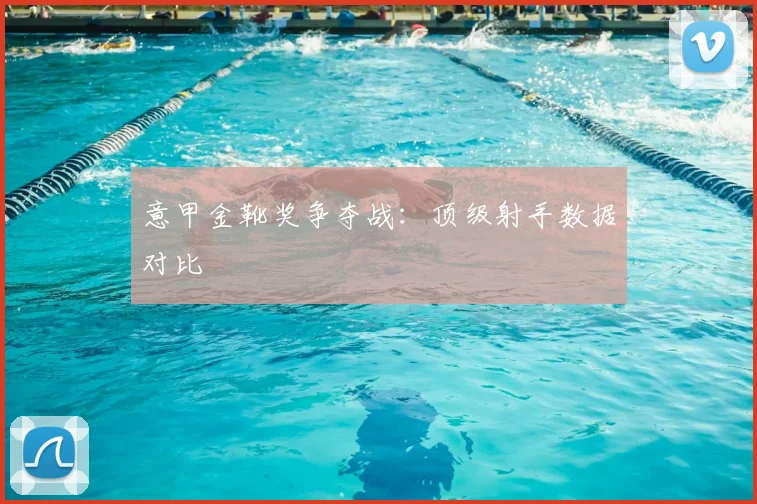 意甲金靴奖争夺战：顶级射手数据对比