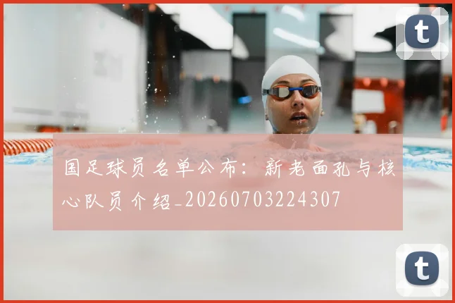 国足球员名单公布：新老面孔与核心队员介绍_20260703224307