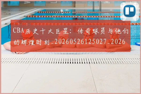 CBA历史十大巨星：传奇球员与他们的辉煌时刻_20260526125027_20260712043908