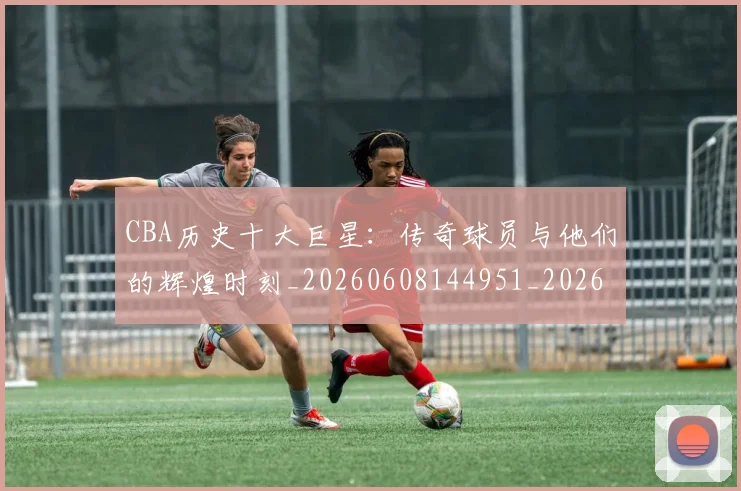 CBA历史十大巨星：传奇球员与他们的辉煌时刻_20260608144951_20260701210250_20260712043912
