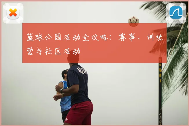 篮球公园活动全攻略:赛事、训练营与社区活动