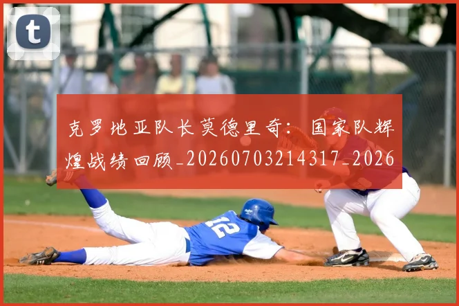 克罗地亚队长莫德里奇：国家队辉煌战绩回顾_20260703214317_20260718003812