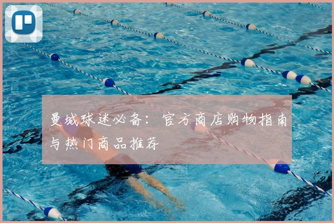曼城球迷必备：官方商店购物指南与热门商品推荐