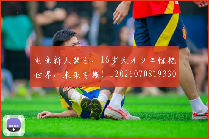 电竞新人辈出，16岁天才少年惊艳世界，未来可期！_20260708193307
