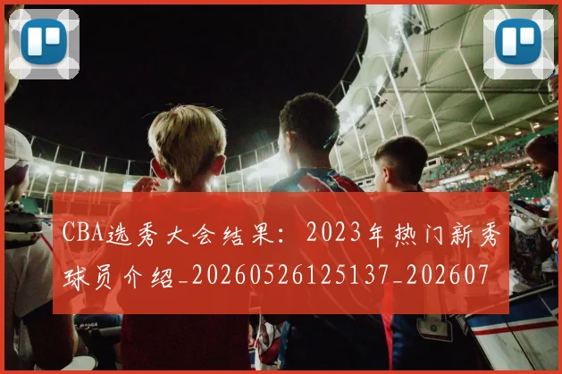 CBA选秀大会结果：2023年热门新秀球员介绍_20260526125137_20260701212152