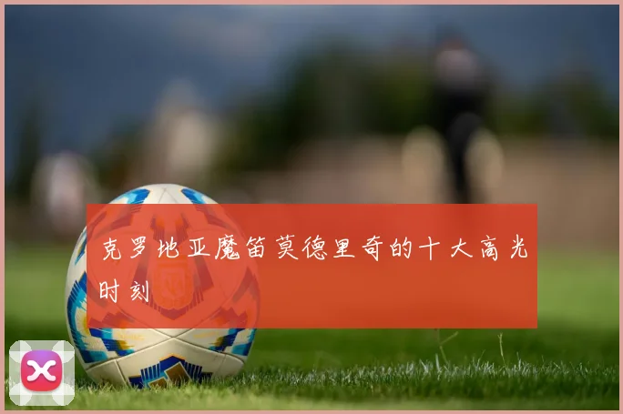 克罗地亚魔笛莫德里奇的十大高光时刻