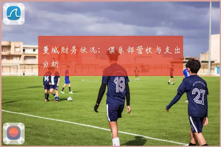 曼城财务状况:俱乐部营收与支出分析