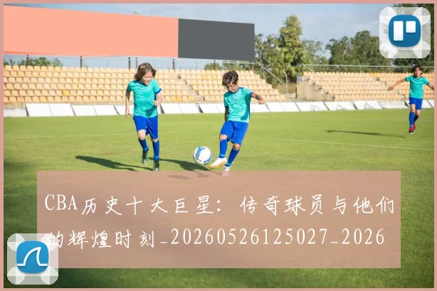 CBA历史十大巨星:传奇球员与他们的辉煌时刻_20260526125027_20260712043908