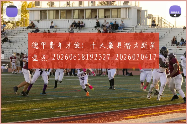 德甲青年才俊：十大最具潜力新星盘点_20260618192327_20260704173857