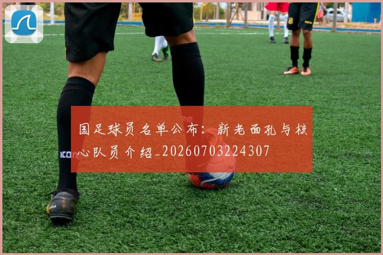 国足球员名单公布：新老面孔与核心队员介绍_20260703224307